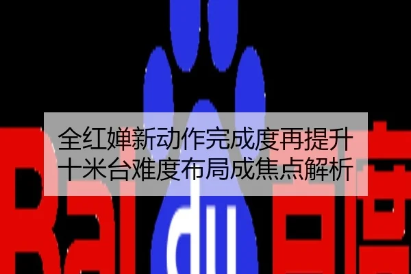 全红婵新动作完成度再提升 十米台难度布局成焦点解析